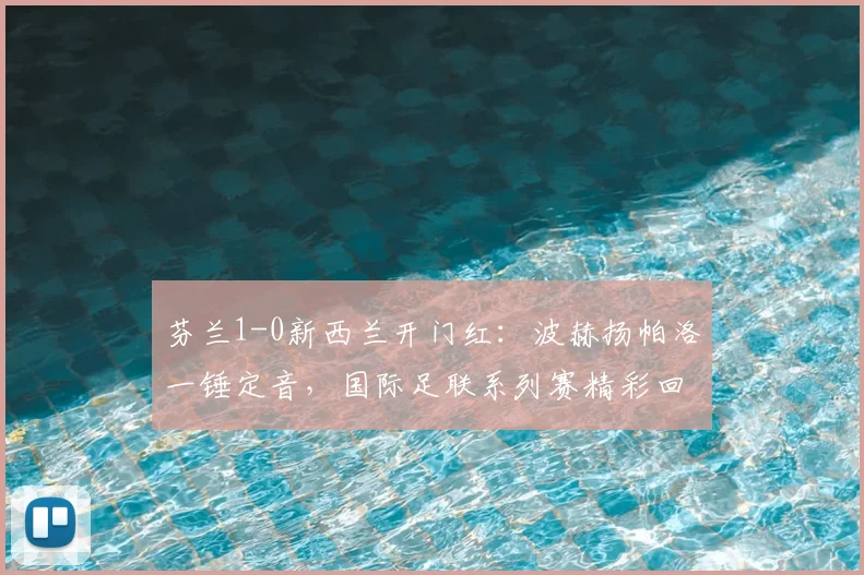 芬兰1-0新西兰开门红：波赫扬帕洛一锤定音，国际足联系列赛精彩回顾