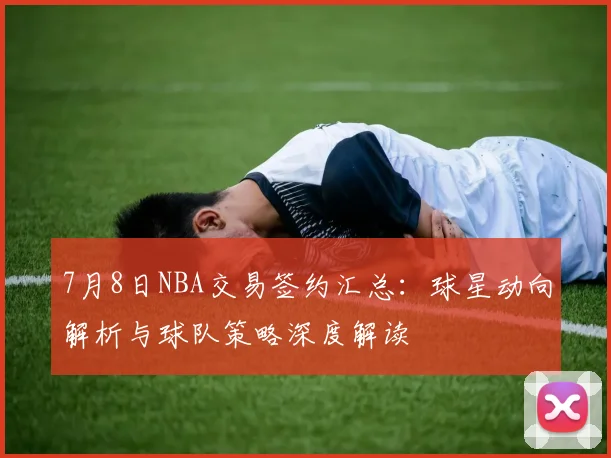 7月8日NBA交易签约汇总:球星动向解析与球队策略深度解读