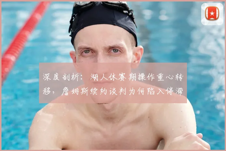 深度剖析：湖人休赛期操作重心转移，詹姆斯续约谈判为何陷入停滞？