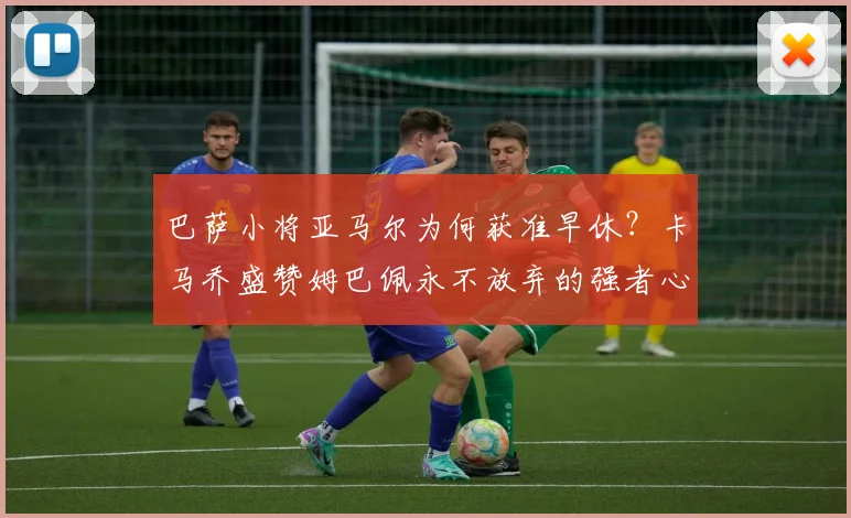 巴萨小将亚马尔为何获准早休？卡马乔盛赞姆巴佩永不放弃的强者心态