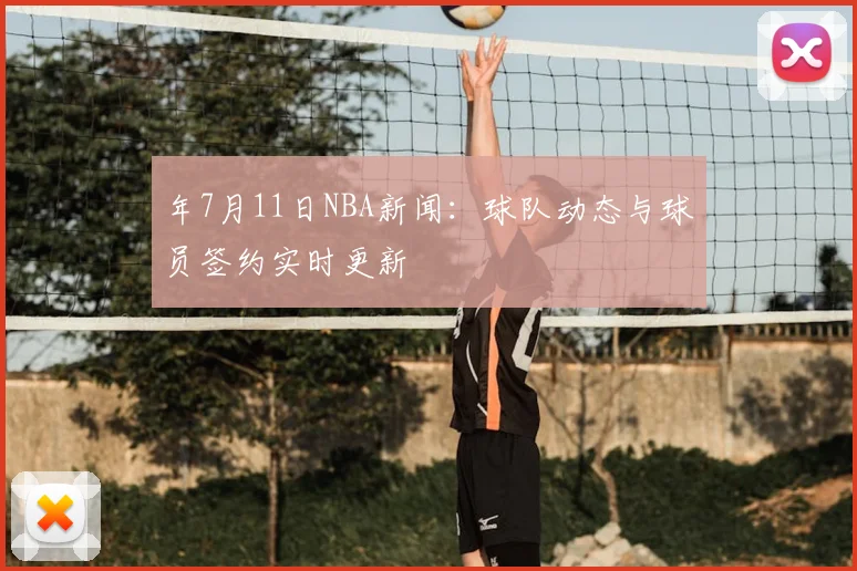 年7月11日NBA新闻:球队动态与球员签约实时更新