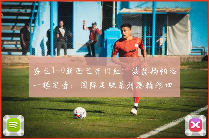 芬兰1-0新西兰开门红：波赫扬帕洛一锤定音，国际足联系列赛精彩回顾