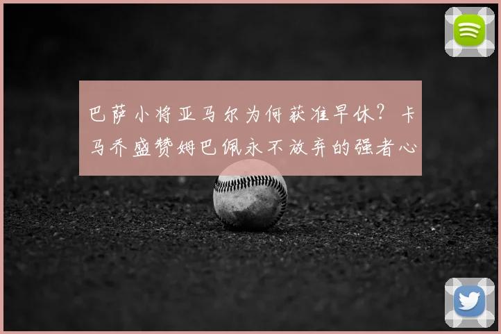 巴萨小将亚马尔为何获准早休?卡马乔盛赞姆巴佩永不放弃的强者心态