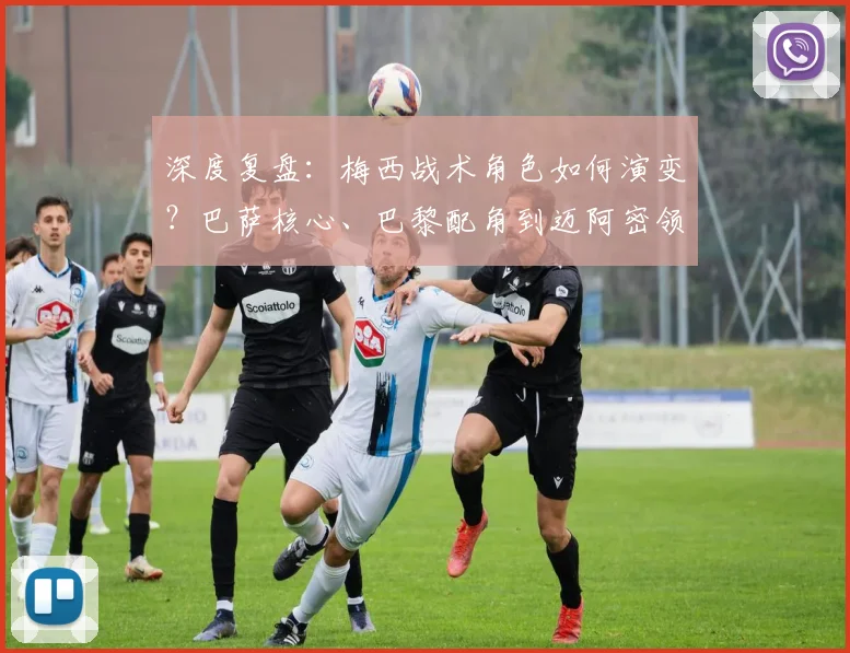 深度复盘：梅西战术角色如何演变？巴萨核心、巴黎配角到迈阿密领袖的全解析