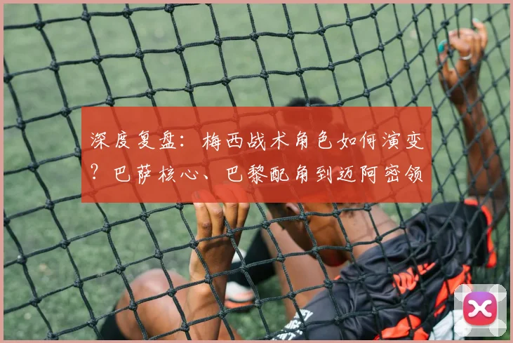 深度复盘：梅西战术角色如何演变？巴萨核心、巴黎配角到迈阿密领袖的全解析