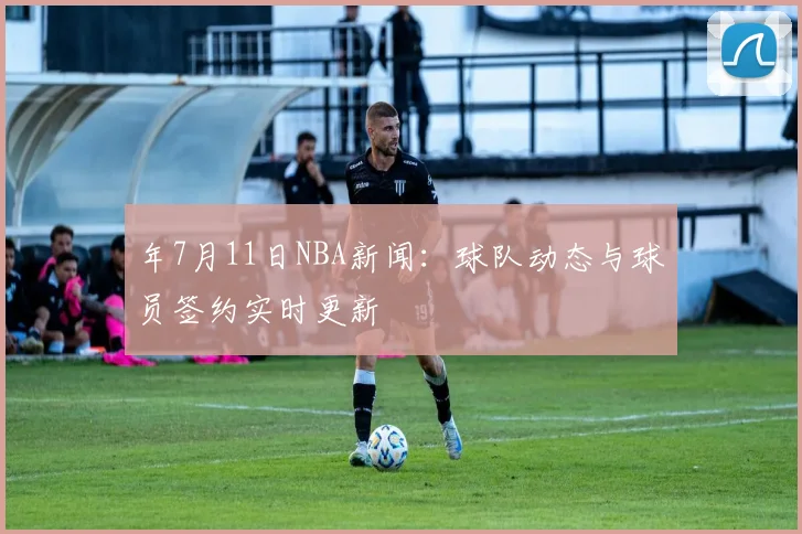 年7月11日NBA新闻：球队动态与球员签约实时更新