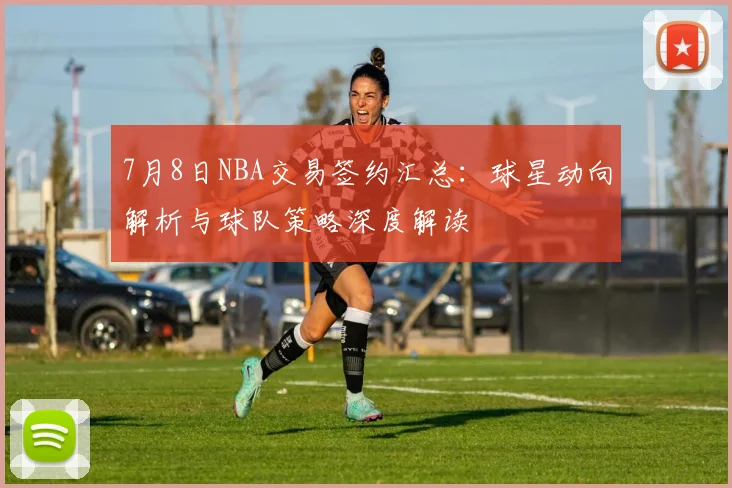 7月8日NBA交易签约汇总：球星动向解析与球队策略深度解读