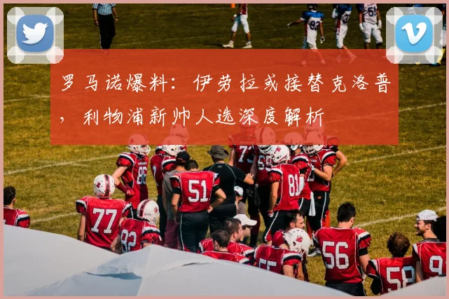 罗马诺爆料:伊劳拉或接替克洛普,利物浦新帅人选深度解析
